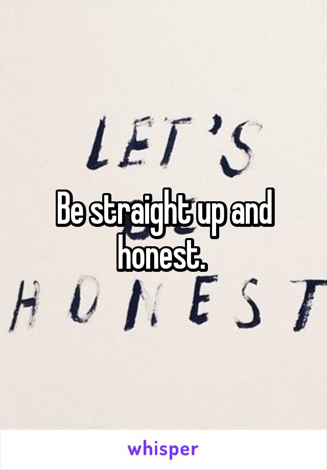 Be straight up and honest. 