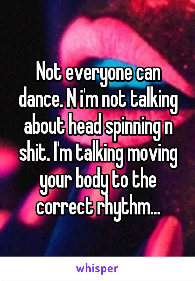 Not everyone can dance. N i'm not talking about head spinning n shit. I'm talking moving your body to the correct rhythm...