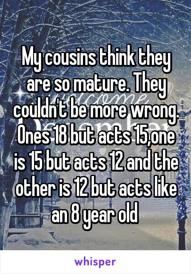 My cousins think they are so mature. They couldn't be more wrong. Ones 18 but acts 15,one is 15 but acts 12 and the other is 12 but acts like an 8 year old 