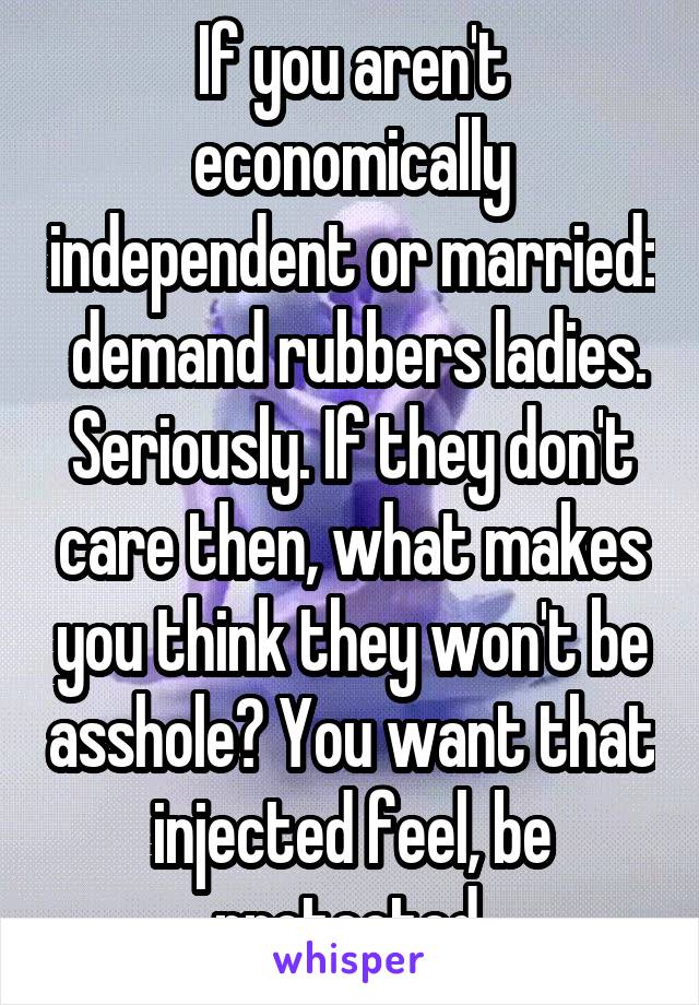 If you aren't economically independent or married:  demand rubbers ladies. Seriously. If they don't care then, what makes you think they won't be asshole? You want that injected feel, be protected.