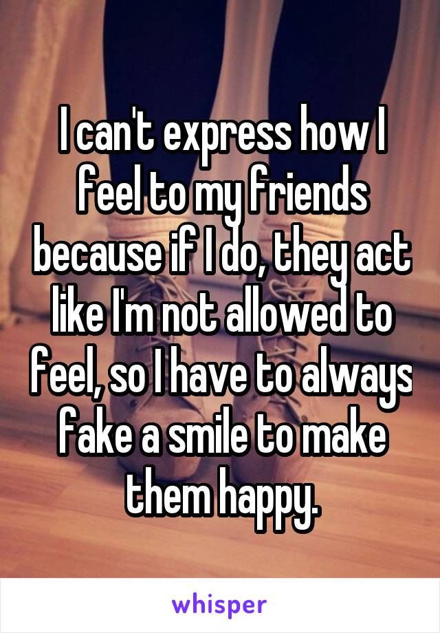 I can't express how I feel to my friends because if I do, they act like I'm not allowed to feel, so I have to always fake a smile to make them happy.