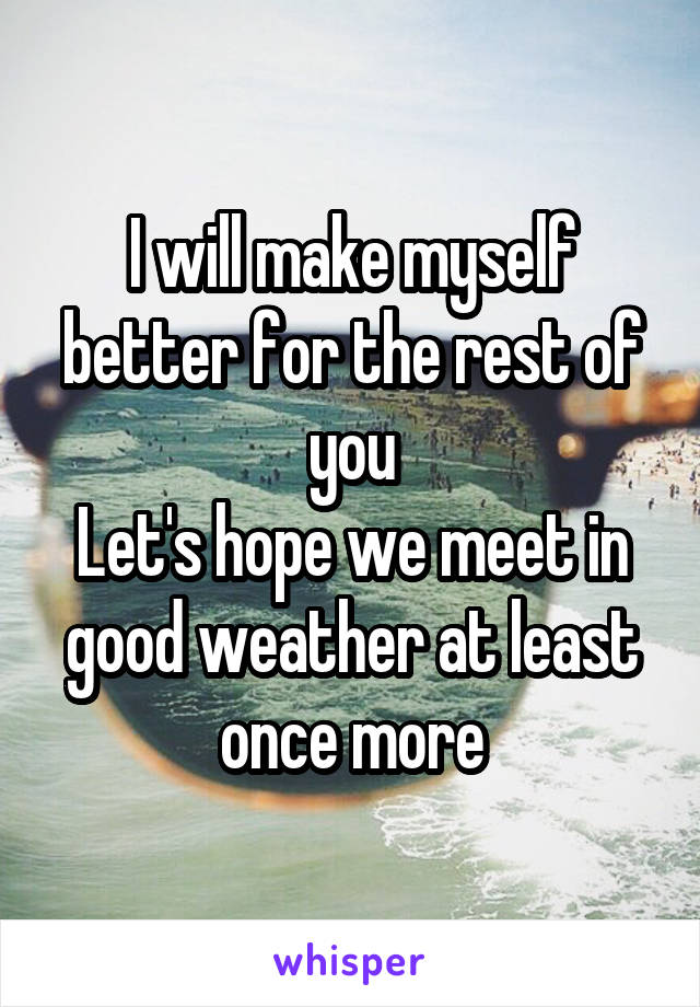 I will make myself better for the rest of you
Let's hope we meet in good weather at least once more