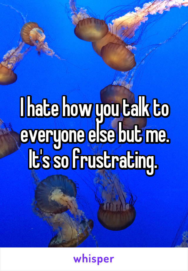 I hate how you talk to everyone else but me. It's so frustrating. 