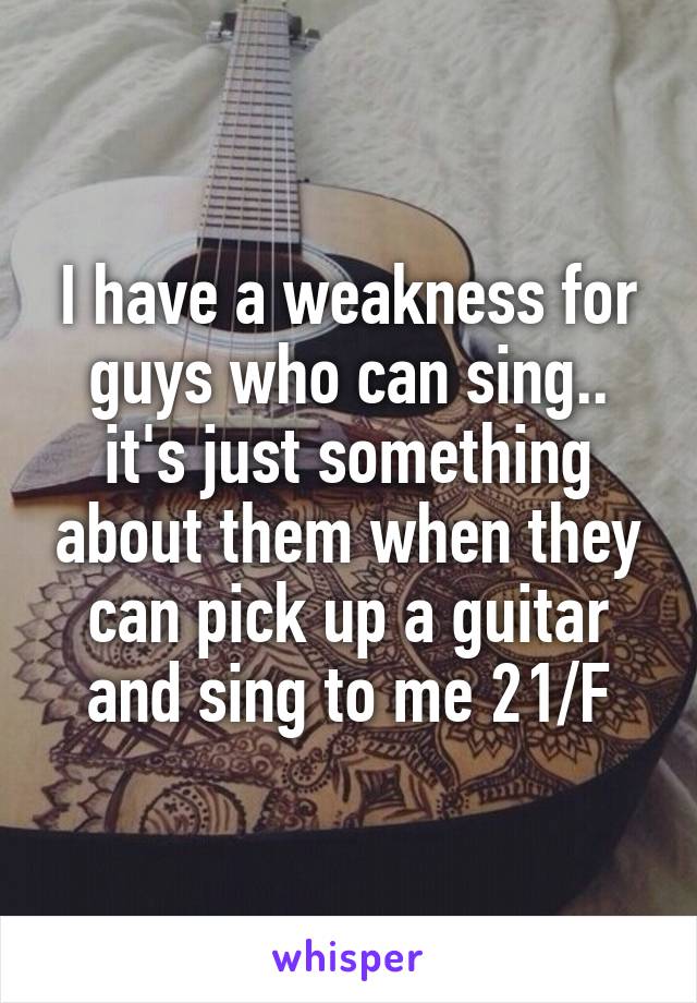 I have a weakness for guys who can sing.. it's just something about them when they can pick up a guitar and sing to me 21/F