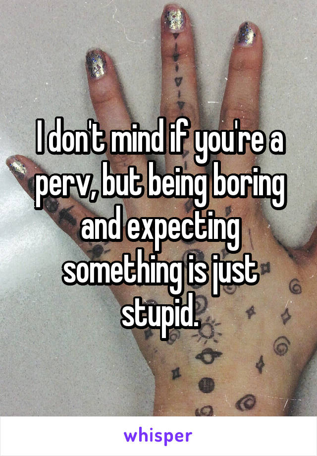I don't mind if you're a perv, but being boring and expecting something is just stupid.