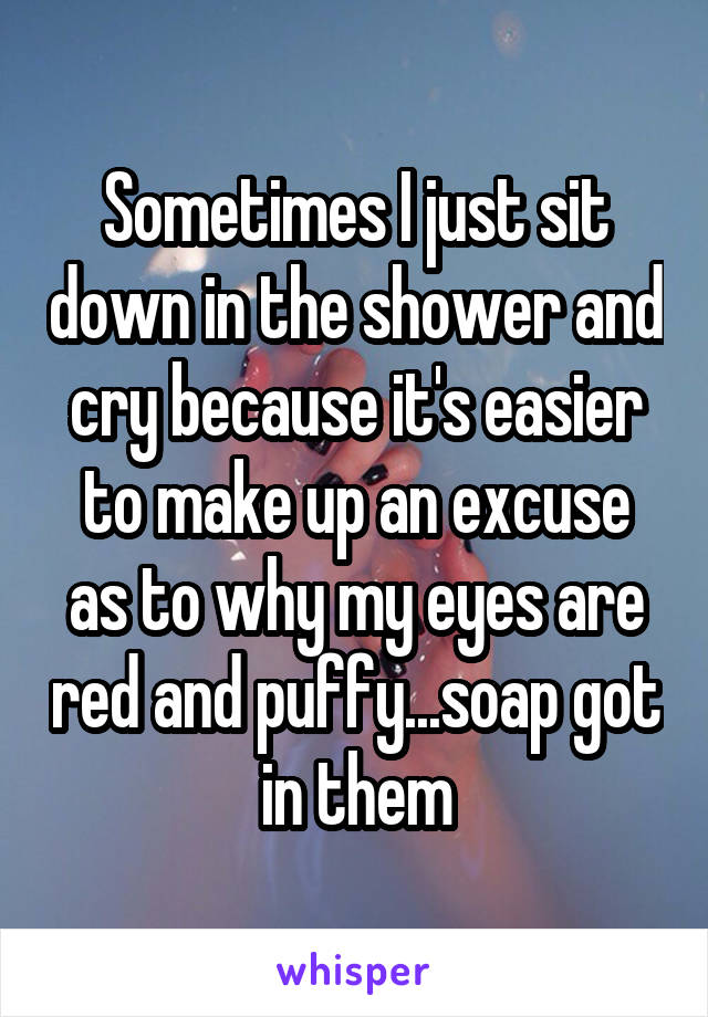 Sometimes I just sit down in the shower and cry because it's easier to make up an excuse as to why my eyes are red and puffy...soap got in them