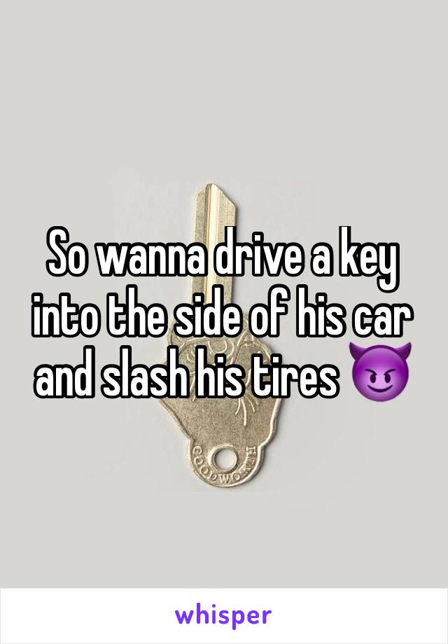 So wanna drive a key into the side of his car and slash his tires 😈