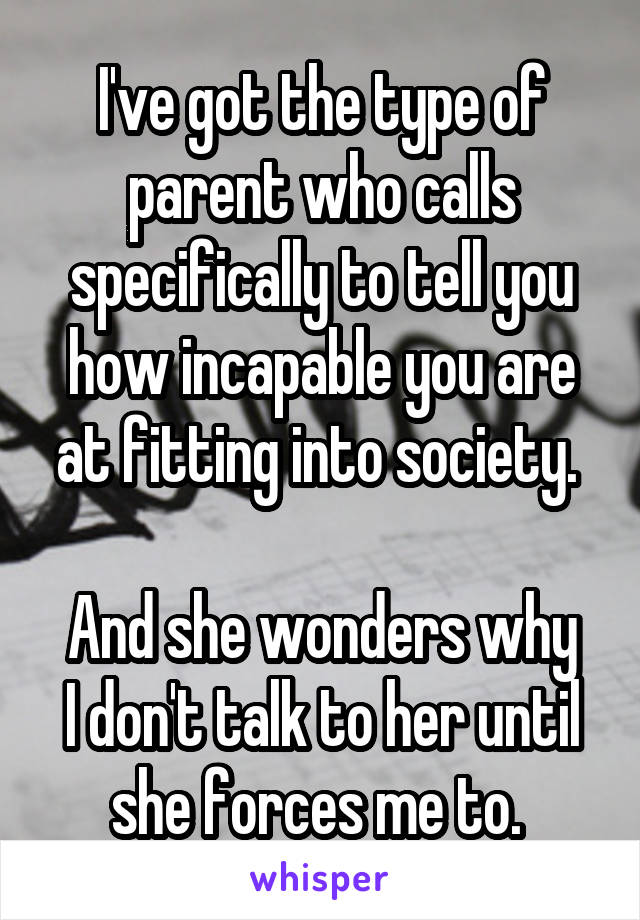 I've got the type of parent who calls specifically to tell you how incapable you are at fitting into society. 

And she wonders why I don't talk to her until she forces me to. 