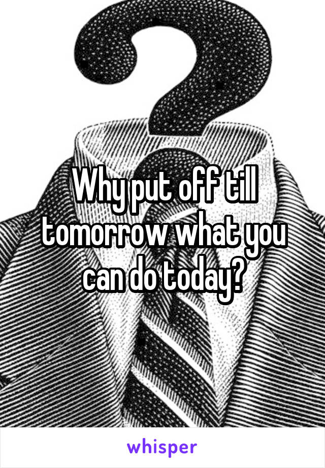 Why put off till tomorrow what you can do today?