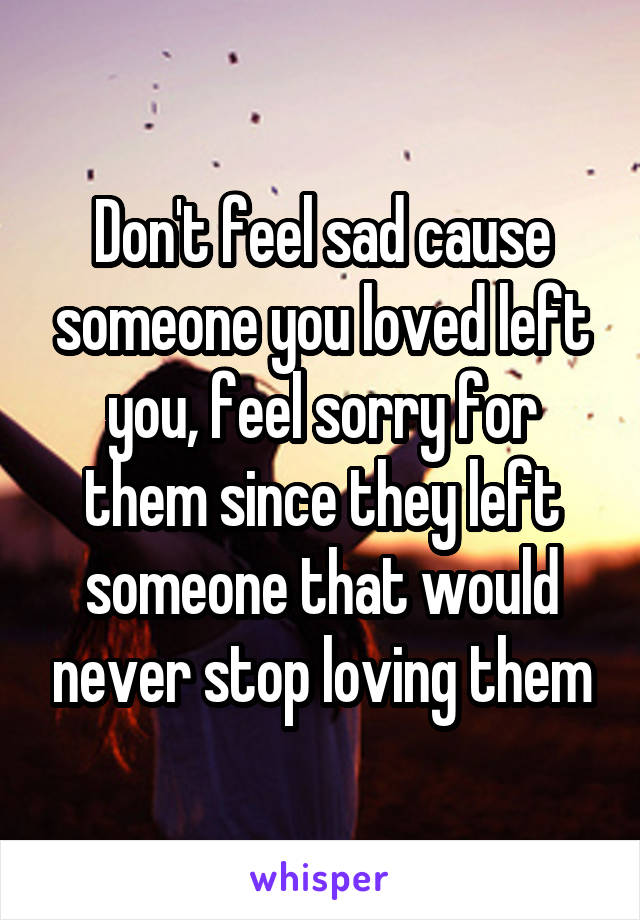 Don't feel sad cause someone you loved left you, feel sorry for them since they left someone that would never stop loving them