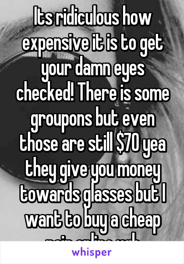 Its ridiculous how expensive it is to get your damn eyes checked! There is some groupons but even those are still $70 yea they give you money towards glasses but I want to buy a cheap pair online ugh