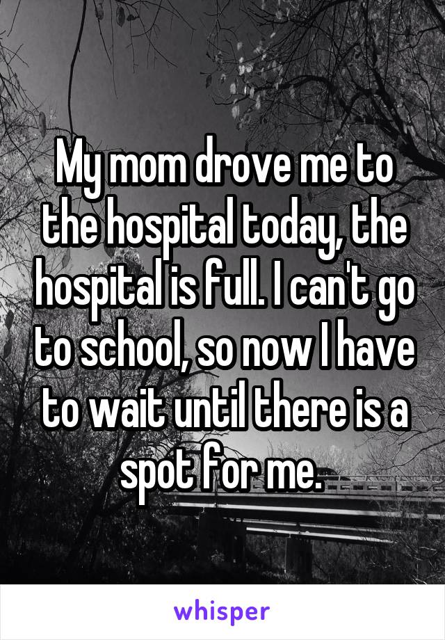 My mom drove me to the hospital today, the hospital is full. I can't go to school, so now I have to wait until there is a spot for me. 
