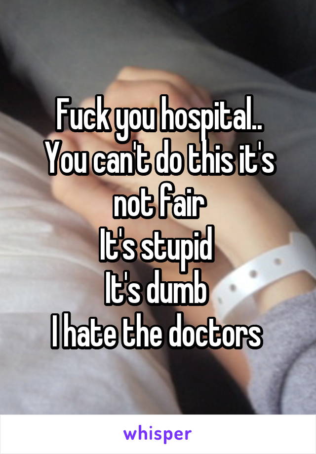 Fuck you hospital..
You can't do this it's not fair
It's stupid 
It's dumb 
I hate the doctors 