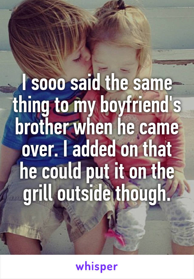 I sooo said the same thing to my boyfriend's brother when he came over. I added on that he could put it on the grill outside though.