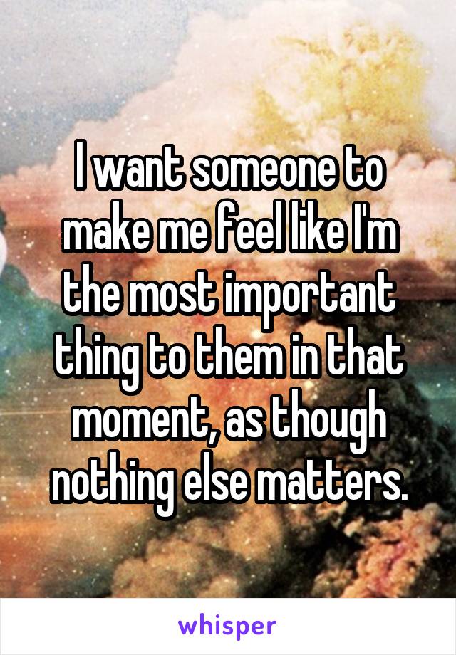 I want someone to make me feel like I'm the most important thing to them in that moment, as though nothing else matters.
