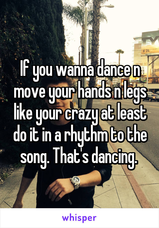 If you wanna dance n move your hands n legs like your crazy at least do it in a rhythm to the song. That's dancing. 