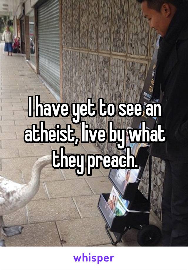 I have yet to see an atheist, live by what they preach.
