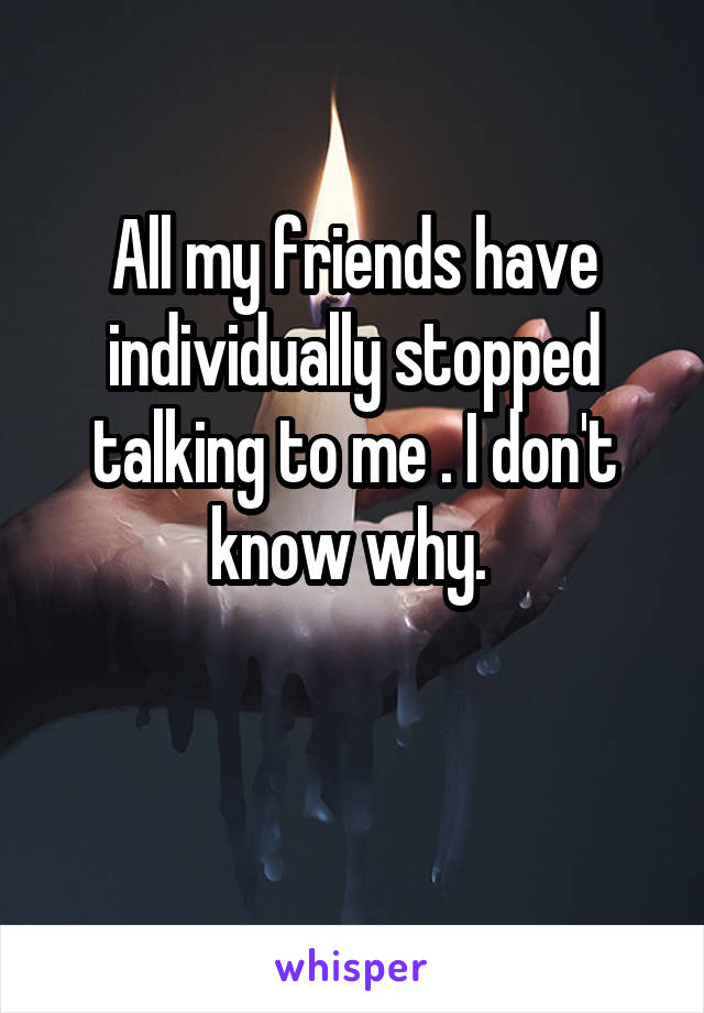 All my friends have individually stopped talking to me . I don't know why. 

 