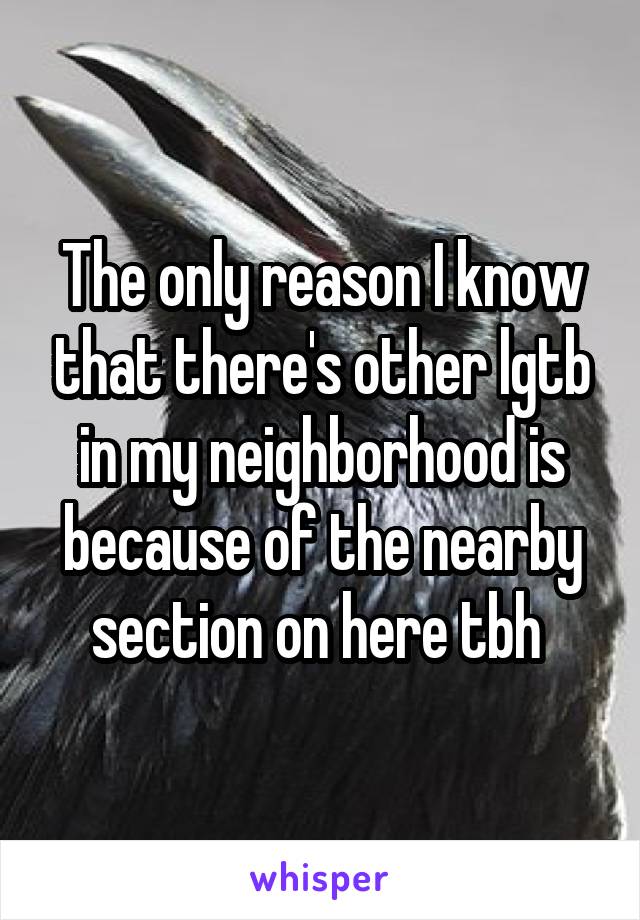 The only reason I know that there's other lgtb in my neighborhood is because of the nearby section on here tbh 