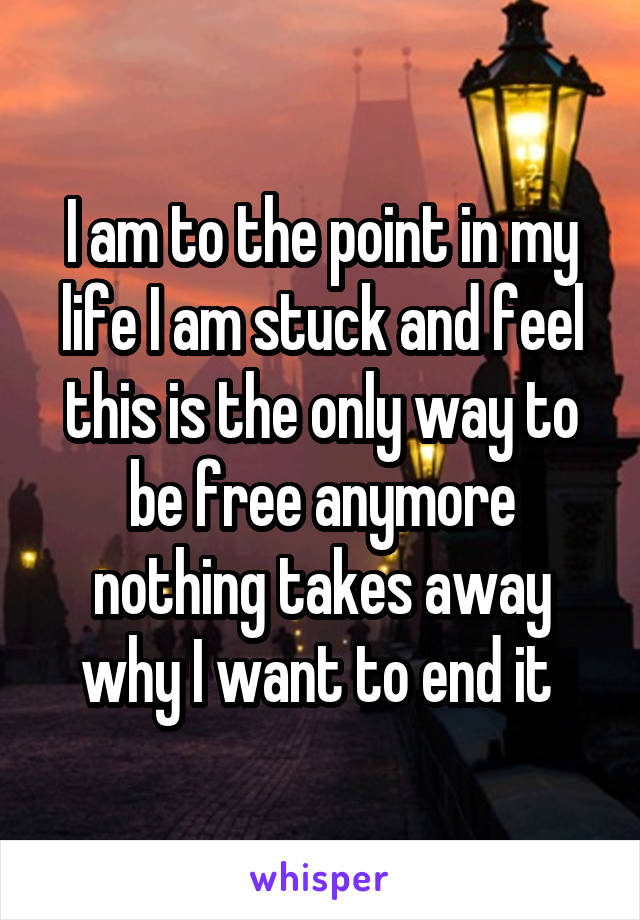 I am to the point in my life I am stuck and feel this is the only way to be free anymore nothing takes away why I want to end it 