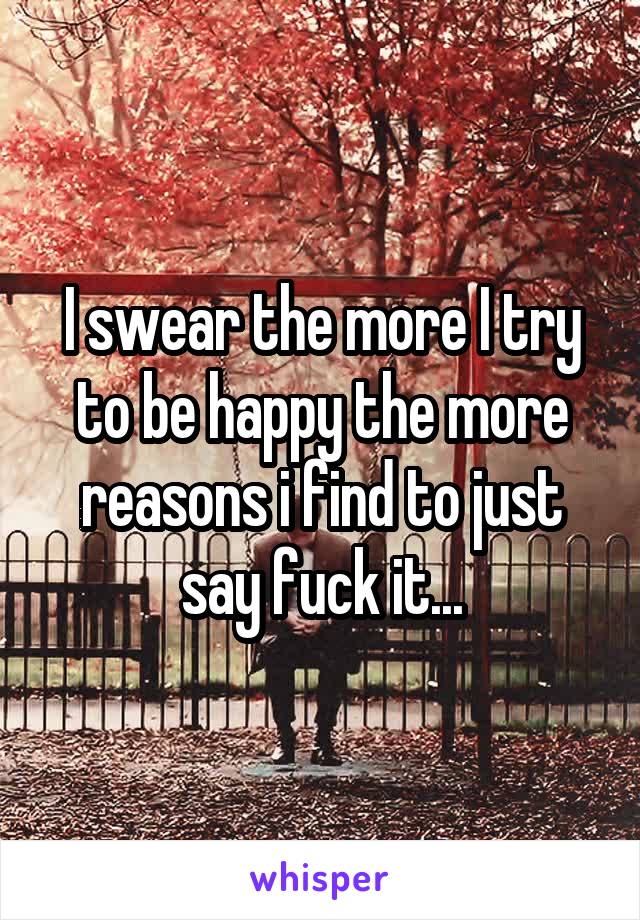 I swear the more I try to be happy the more reasons i find to just say fuck it...