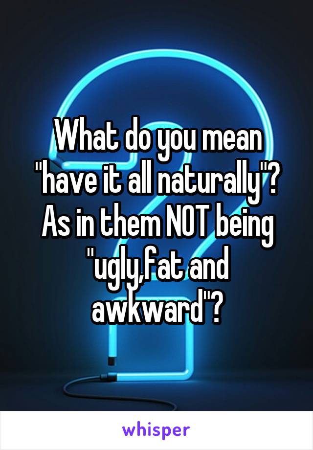 What do you mean "have it all naturally"?
As in them NOT being "ugly,fat and awkward"?