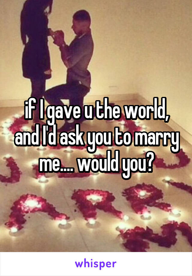 if I gave u the world, and I'd ask you to marry me.... would you?
