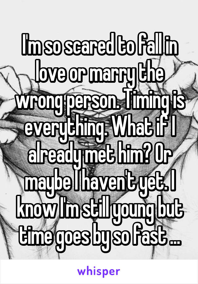 I'm so scared to fall in love or marry the wrong person. Timing is everything. What if I already met him? Or maybe I haven't yet. I know I'm still young but time goes by so fast ...