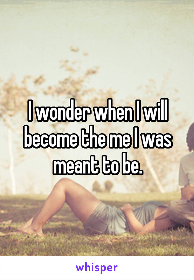 I wonder when I will become the me I was meant to be.