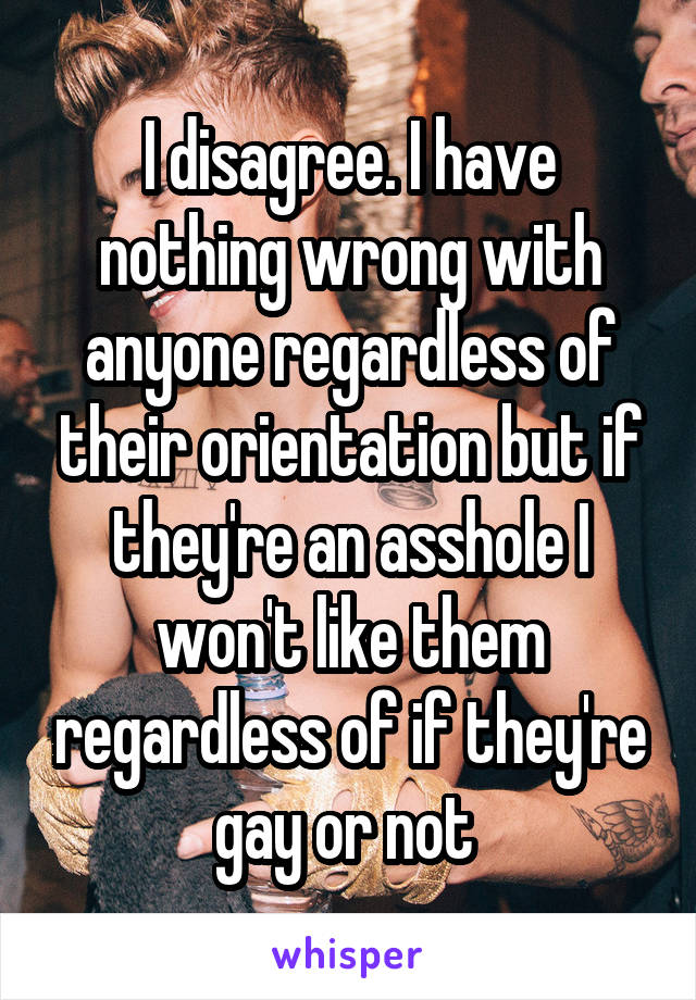 I disagree. I have nothing wrong with anyone regardless of their orientation but if they're an asshole I won't like them regardless of if they're gay or not 