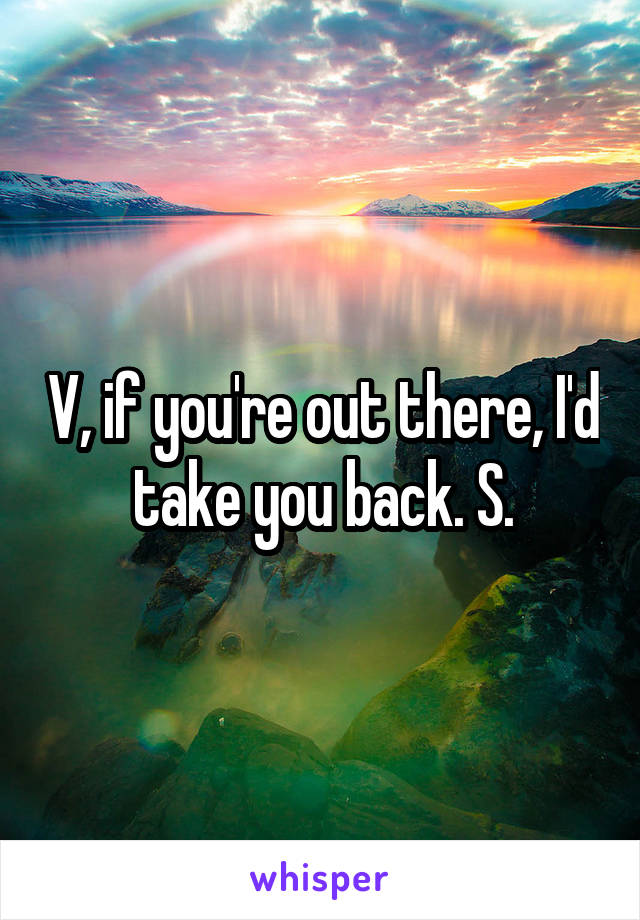 V, if you're out there, I'd take you back. S.