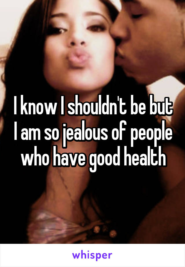 I know I shouldn't be but I am so jealous of people who have good health