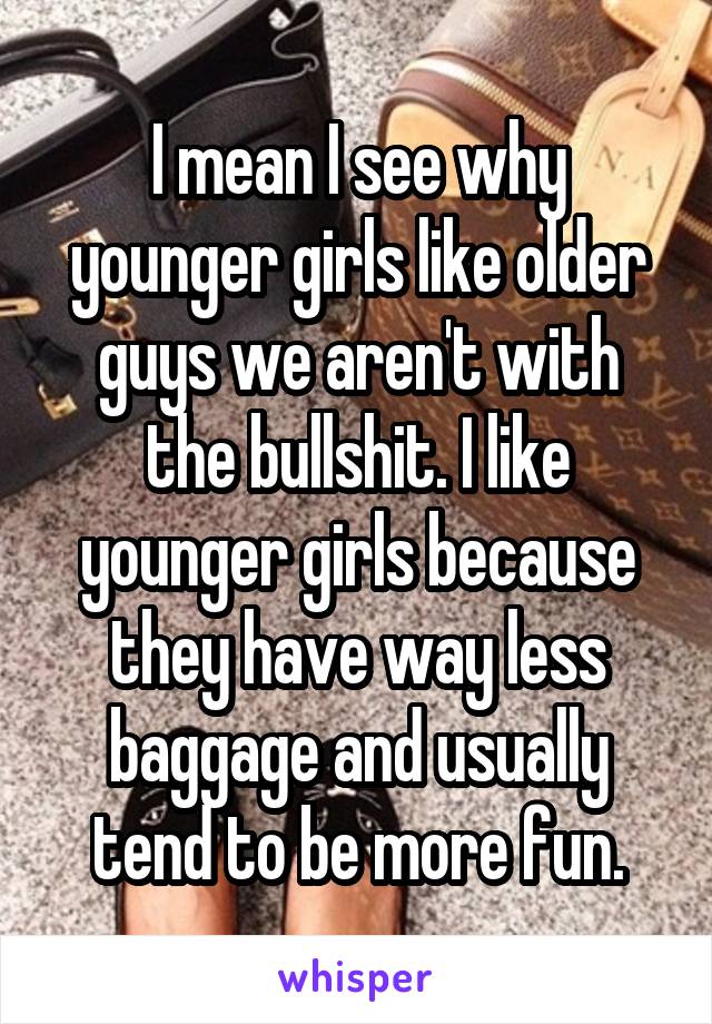 I mean I see why younger girls like older guys we aren't with the bullshit. I like younger girls because they have way less baggage and usually tend to be more fun.