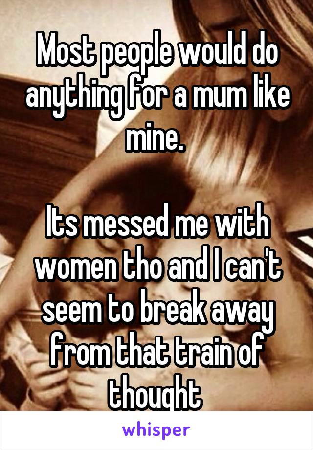 Most people would do anything for a mum like mine. 

Its messed me with women tho and I can't seem to break away from that train of thought 