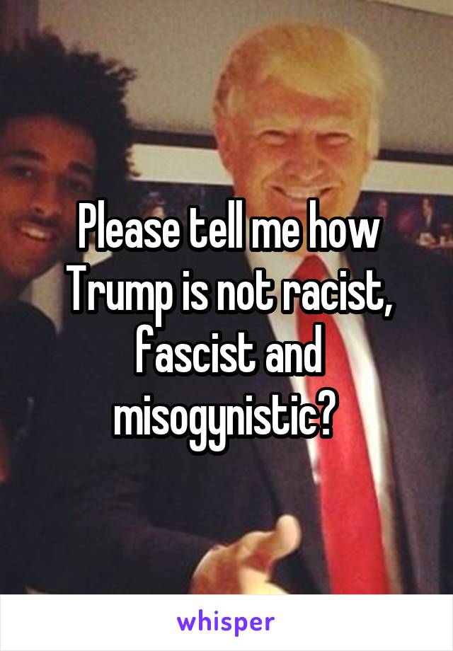 Please tell me how Trump is not racist, fascist and misogynistic? 