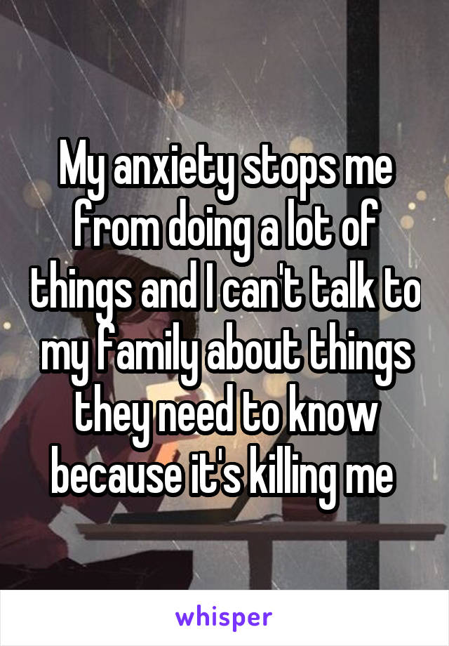 My anxiety stops me from doing a lot of things and I can't talk to my family about things they need to know because it's killing me 