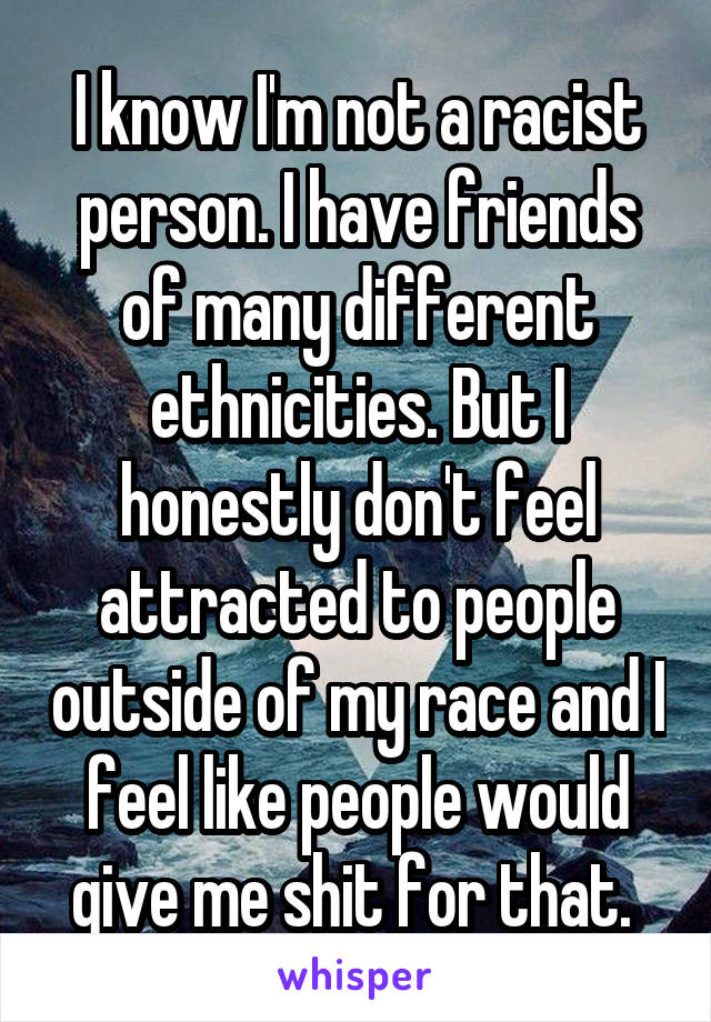 I know I'm not a racist person. I have friends of many different ethnicities. But I honestly don't feel attracted to people outside of my race and I feel like people would give me shit for that. 