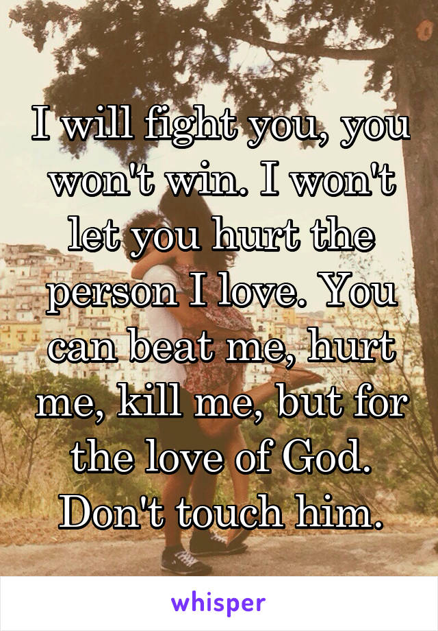 I will fight you, you won't win. I won't let you hurt the person I love. You can beat me, hurt me, kill me, but for the love of God. Don't touch him.