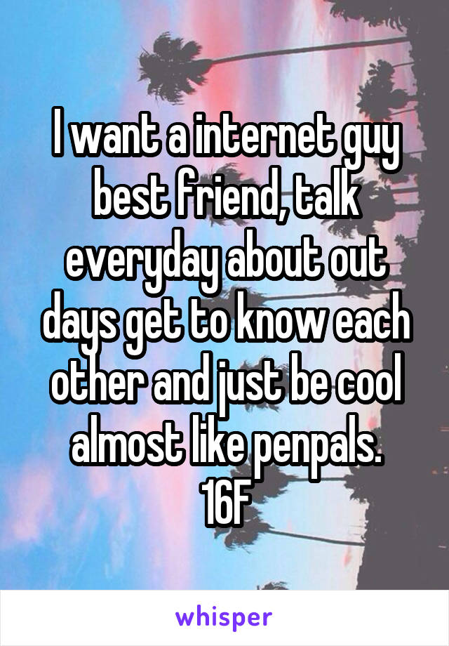 I want a internet guy best friend, talk everyday about out days get to know each other and just be cool almost like penpals.
16F