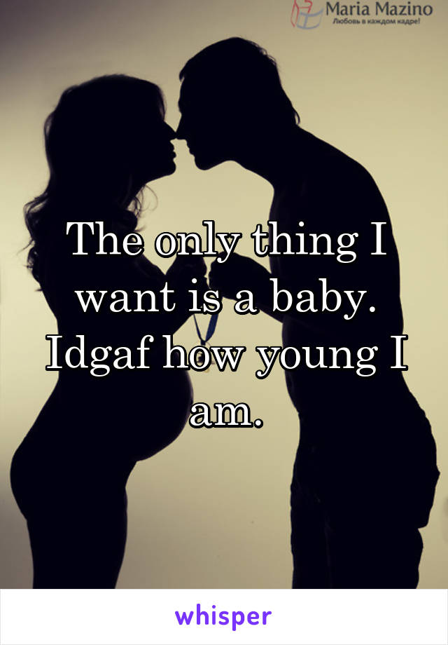 The only thing I want is a baby. Idgaf how young I am.