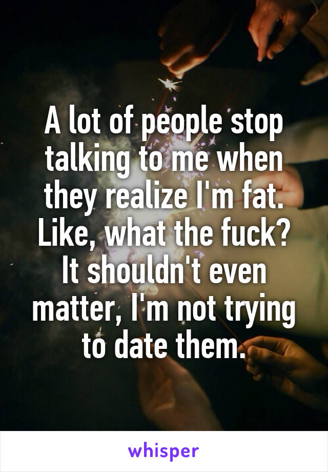 A lot of people stop talking to me when they realize I'm fat.
Like, what the fuck?
It shouldn't even matter, I'm not trying to date them.