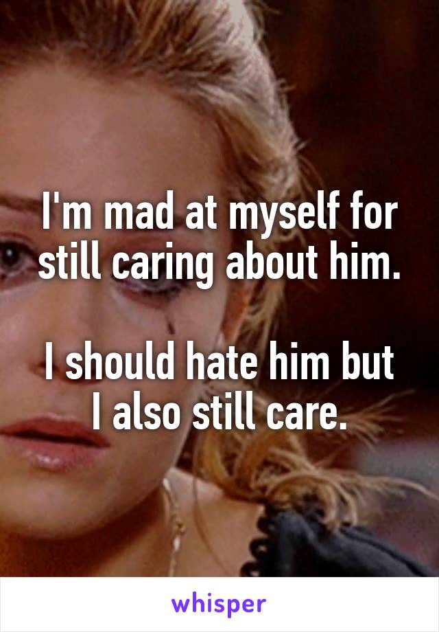 I'm mad at myself for still caring about him.

I should hate him but I also still care.