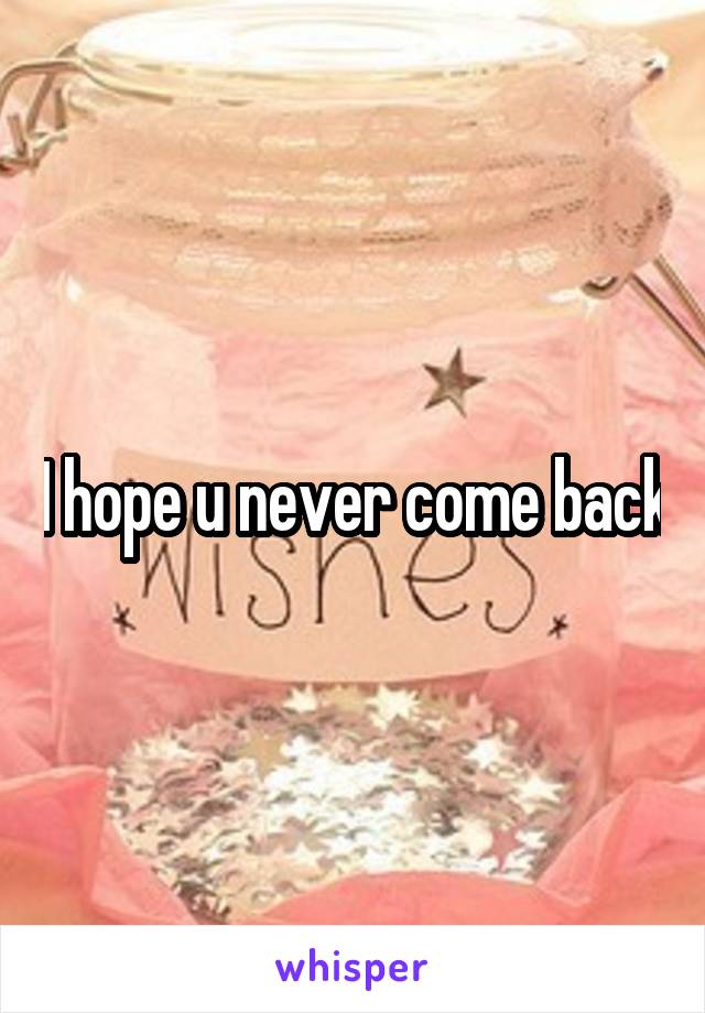 I hope u never come back
