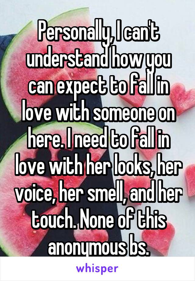 Personally, I can't understand how you can expect to fall in love with someone on here. I need to fall in love with her looks, her voice, her smell, and her touch. None of this anonymous bs.