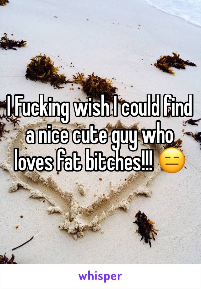 I Fucking wish I could find a nice cute guy who loves fat bitches!!! 😑