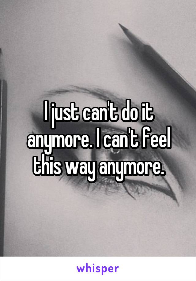 I just can't do it anymore. I can't feel this way anymore.