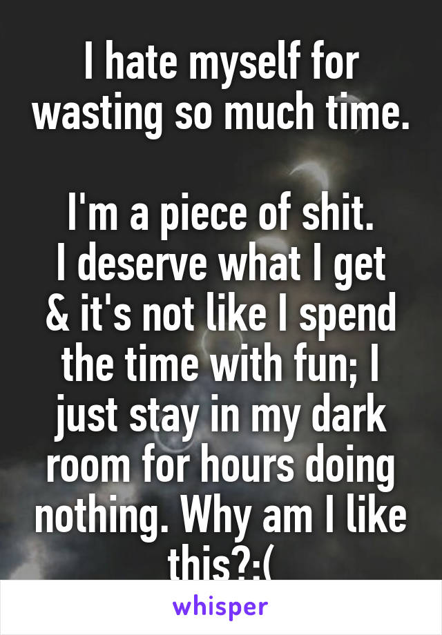 I hate myself for wasting so much time. 
I'm a piece of shit.
I deserve what I get & it's not like I spend the time with fun; I just stay in my dark room for hours doing nothing. Why am I like this?:(