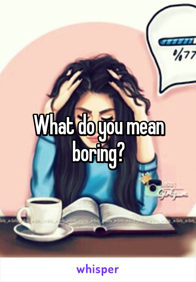 What do you mean boring?