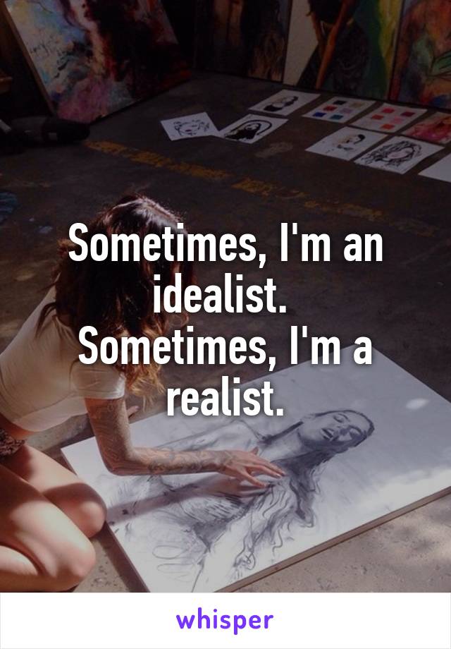 Sometimes, I'm an idealist. 
Sometimes, I'm a realist.