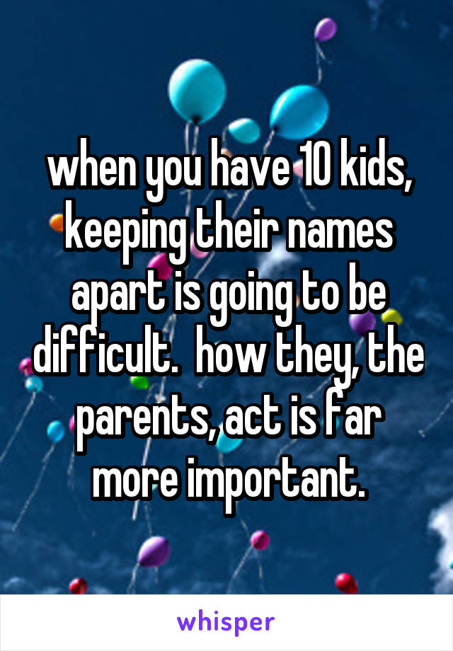 when you have 10 kids, keeping their names apart is going to be difficult.  how they, the parents, act is far more important.